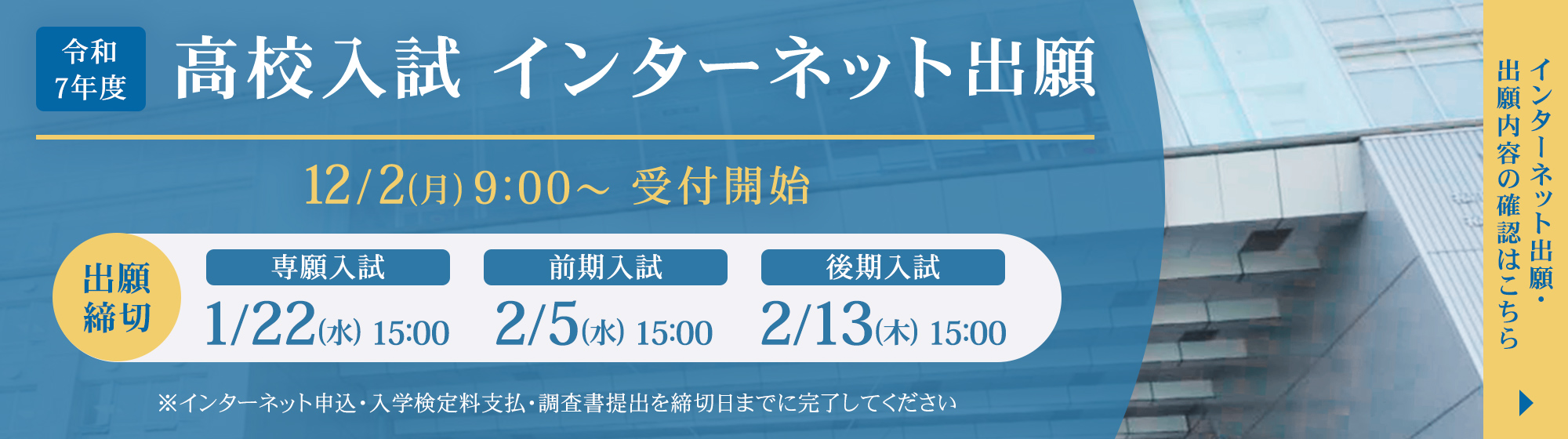 令和7年度入試インターネット出願 12月2日（月）9時から受付開始。出願締切は、専願入試1月22日（水）15時まで、前期入試2月5日（水）15時まで、後期入試2月13日（木）15時まで。※インターネット申込・入学検定料支払・調査書提出を締切日までに完了してください。インターネット出願・出願内容の確認はこちら